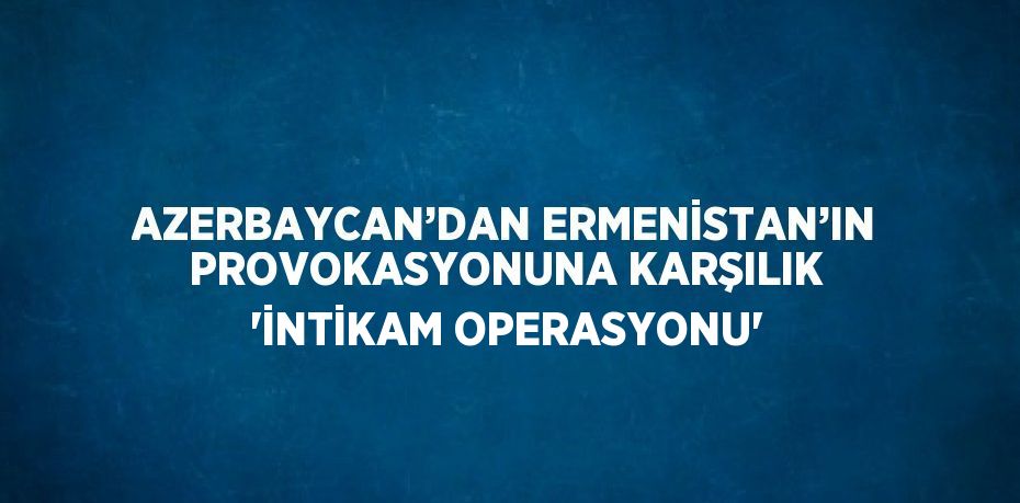 AZERBAYCAN’DAN ERMENİSTAN’IN PROVOKASYONUNA KARŞILIK 'İNTİKAM OPERASYONU'