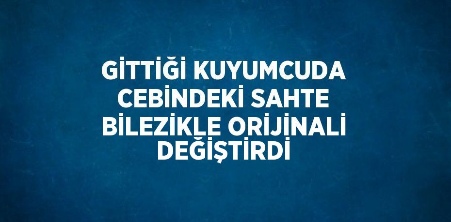 GİTTİĞİ KUYUMCUDA CEBİNDEKİ SAHTE BİLEZİKLE ORİJİNALİ DEĞİŞTİRDİ