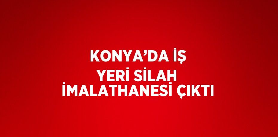 KONYA’DA İŞ YERİ SİLAH İMALATHANESİ ÇIKTI