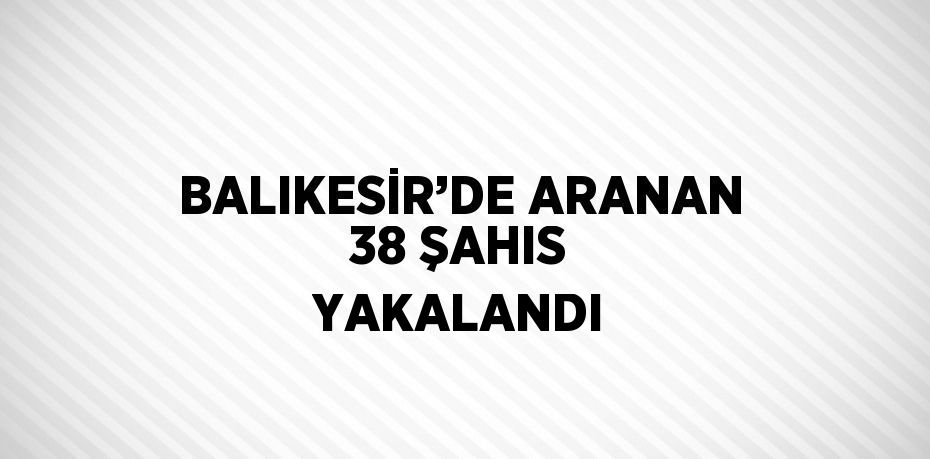 BALIKESİR’DE ARANAN 38 ŞAHIS YAKALANDI