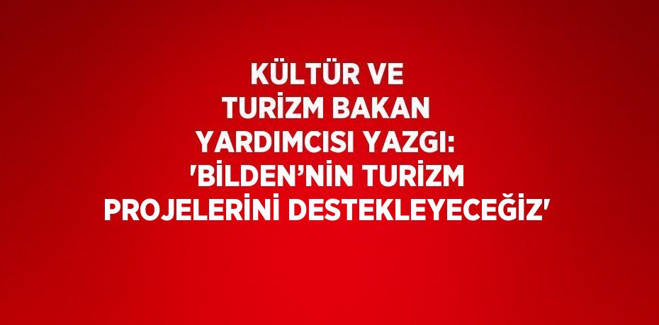 KÜLTÜR VE TURİZM BAKAN YARDIMCISI YAZGI: 'BİLDEN’NİN TURİZM PROJELERİNİ DESTEKLEYECEĞİZ'