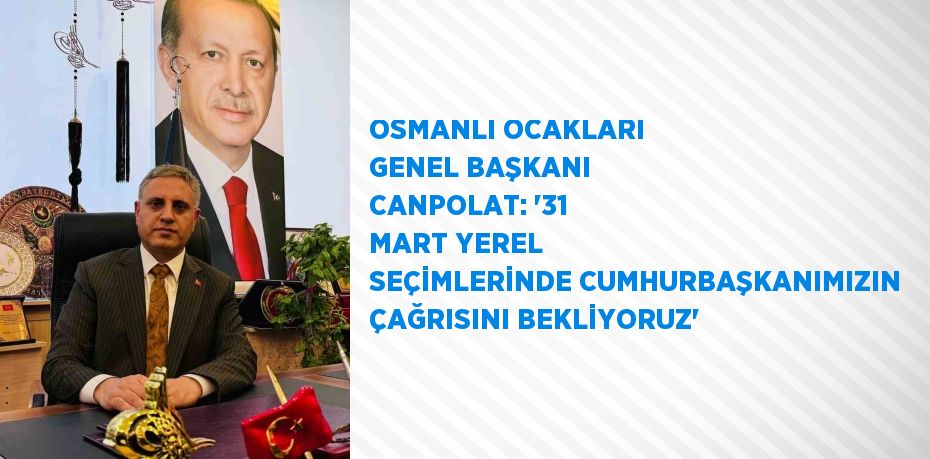OSMANLI OCAKLARI GENEL BAŞKANI CANPOLAT: '31 MART YEREL SEÇİMLERİNDE CUMHURBAŞKANIMIZIN ÇAĞRISINI BEKLİYORUZ'