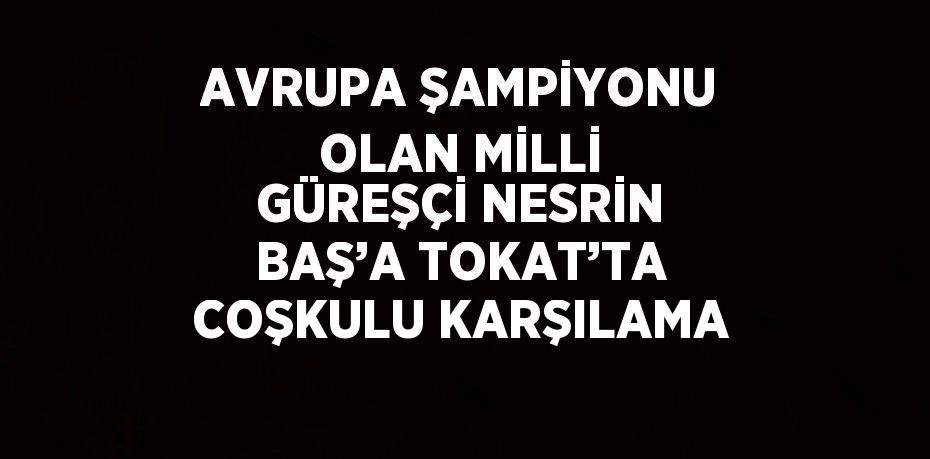 AVRUPA ŞAMPİYONU OLAN MİLLİ GÜREŞÇİ NESRİN BAŞ’A TOKAT’TA COŞKULU KARŞILAMA