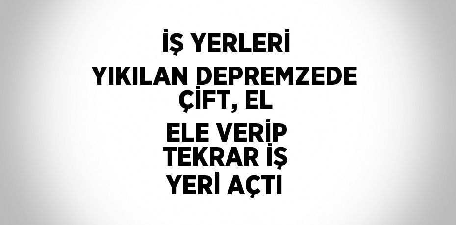İŞ YERLERİ YIKILAN DEPREMZEDE ÇİFT, EL ELE VERİP TEKRAR İŞ YERİ AÇTI