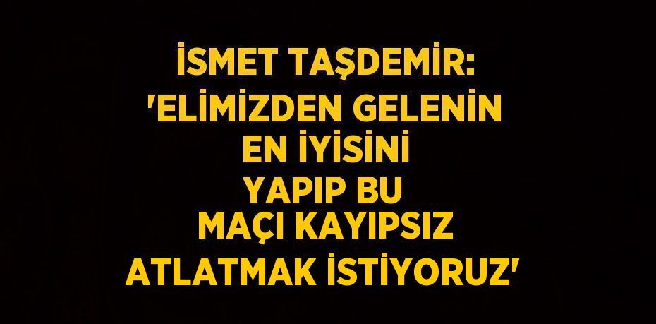 İSMET TAŞDEMİR: 'ELİMİZDEN GELENİN EN İYİSİNİ YAPIP BU MAÇI KAYIPSIZ ATLATMAK İSTİYORUZ'