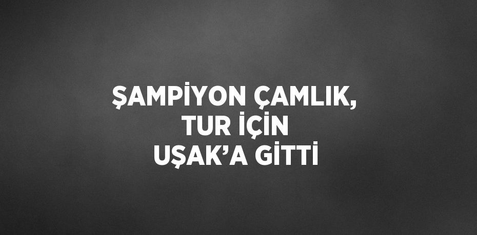 ŞAMPİYON ÇAMLIK, TUR İÇİN UŞAK’A GİTTİ