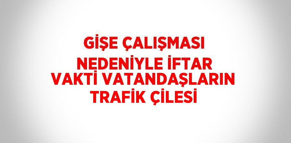 GİŞE ÇALIŞMASI NEDENİYLE İFTAR VAKTİ VATANDAŞLARIN TRAFİK ÇİLESİ