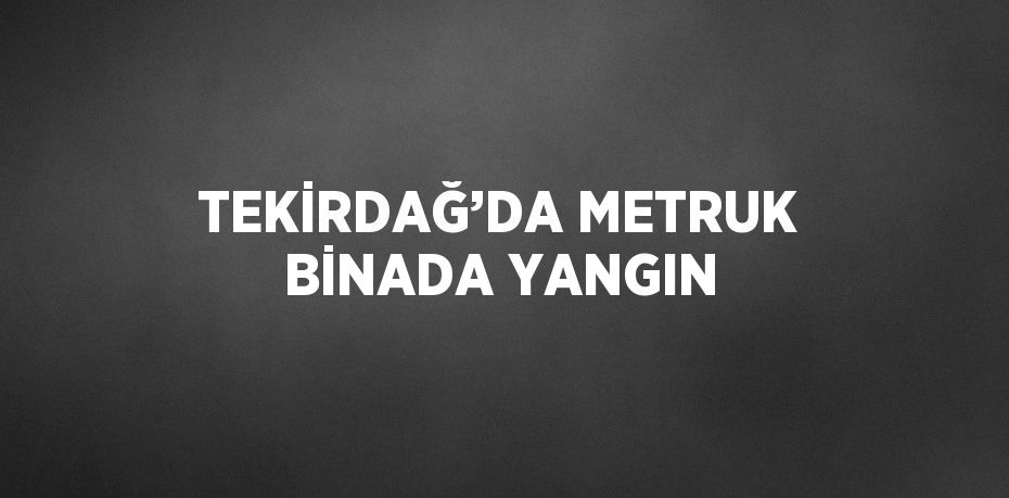 TEKİRDAĞ’DA METRUK BİNADA YANGIN