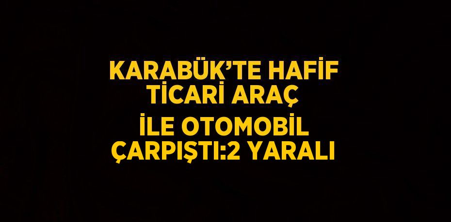 KARABÜK’TE HAFİF TİCARİ ARAÇ İLE OTOMOBİL ÇARPIŞTI:2 YARALI