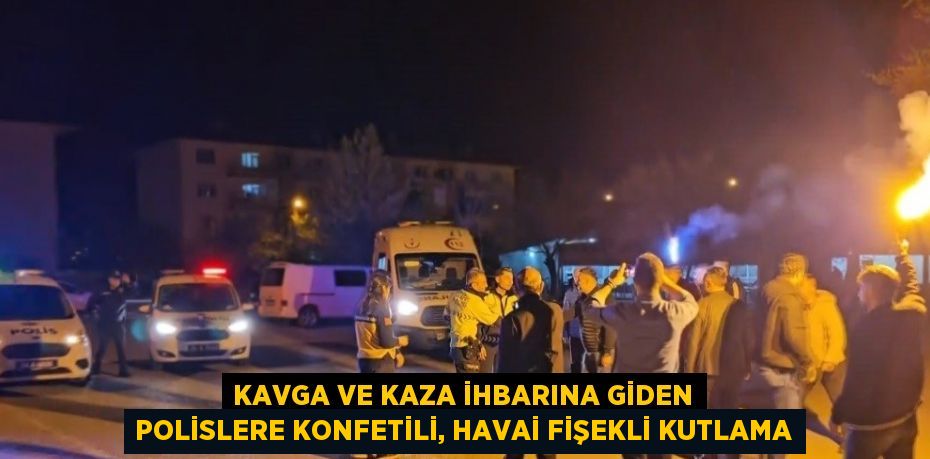 KAVGA VE KAZA İHBARINA GİDEN POLİSLERE KONFETİLİ, HAVAİ FİŞEKLİ KUTLAMA