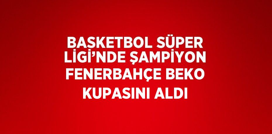 BASKETBOL SÜPER LİGİ’NDE ŞAMPİYON FENERBAHÇE BEKO KUPASINI ALDI