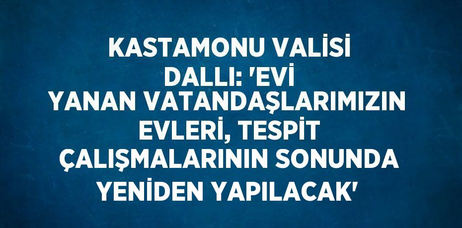 KASTAMONU VALİSİ DALLI: 'EVİ YANAN VATANDAŞLARIMIZIN EVLERİ, TESPİT ÇALIŞMALARININ SONUNDA YENİDEN YAPILACAK'