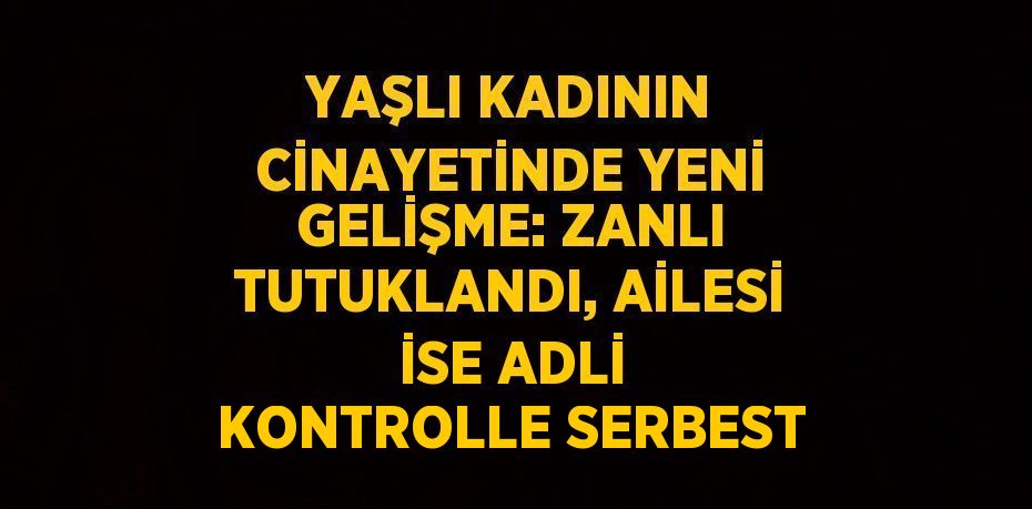 YAŞLI KADININ CİNAYETİNDE YENİ GELİŞME: ZANLI TUTUKLANDI, AİLESİ İSE ADLİ KONTROLLE SERBEST