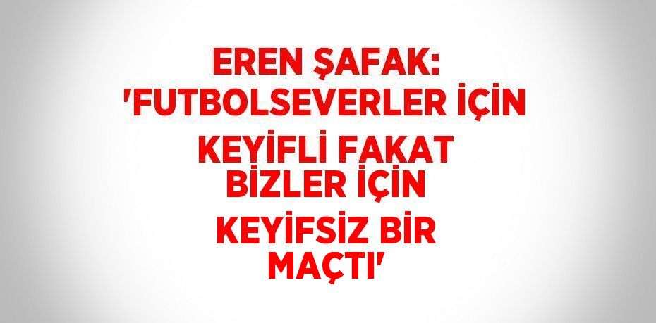 EREN ŞAFAK: 'FUTBOLSEVERLER İÇİN KEYİFLİ FAKAT BİZLER İÇİN KEYİFSİZ BİR MAÇTI'
