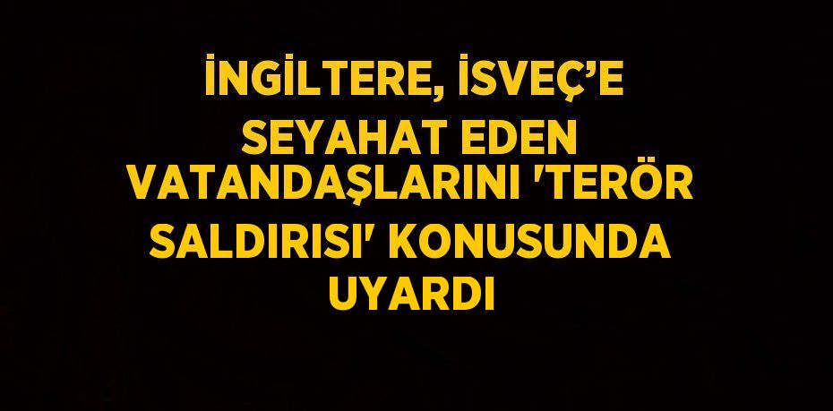 İNGİLTERE, İSVEÇ’E SEYAHAT EDEN VATANDAŞLARINI 'TERÖR SALDIRISI' KONUSUNDA UYARDI