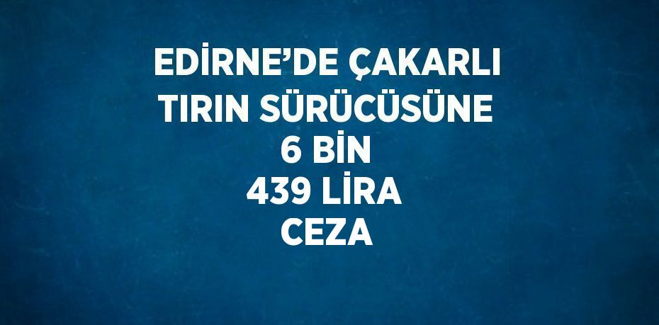 EDİRNE’DE ÇAKARLI TIRIN SÜRÜCÜSÜNE 6 BİN 439 LİRA CEZA
