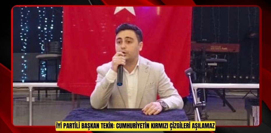 İYİ PARTİLİ BAŞKAN TEKİN: CUMHURİYETİN KIRMIZI ÇİZGİLERİ AŞILAMAZ