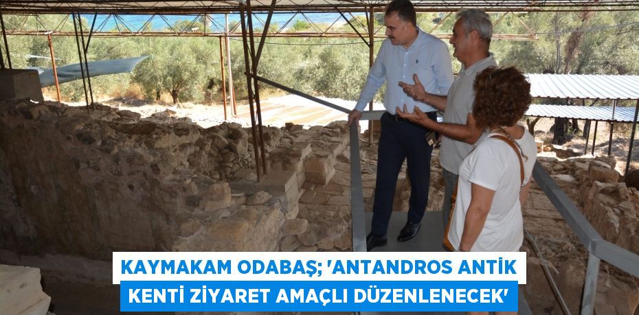 KAYMAKAM ODABAŞ; “ANTANDROS ANTİK KENTİ ZİYARET AMAÇLI DÜZENLENECEK”