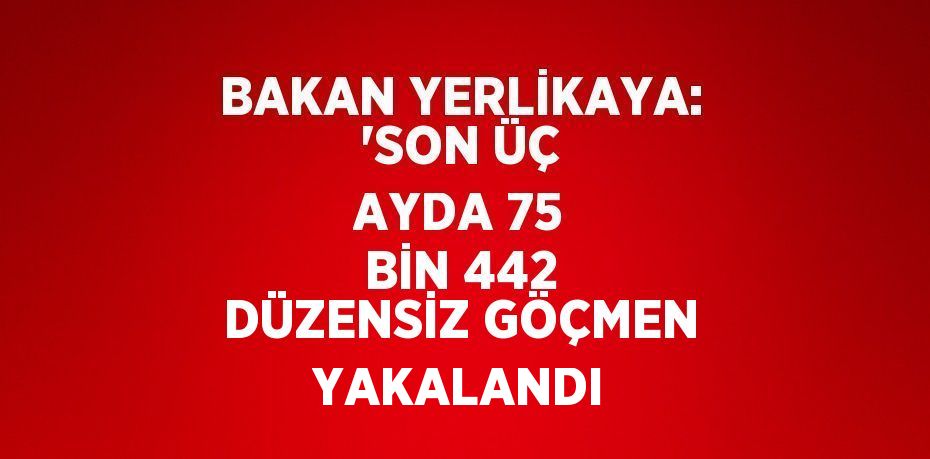 BAKAN YERLİKAYA: 'SON ÜÇ AYDA 75 BİN 442 DÜZENSİZ GÖÇMEN YAKALANDI