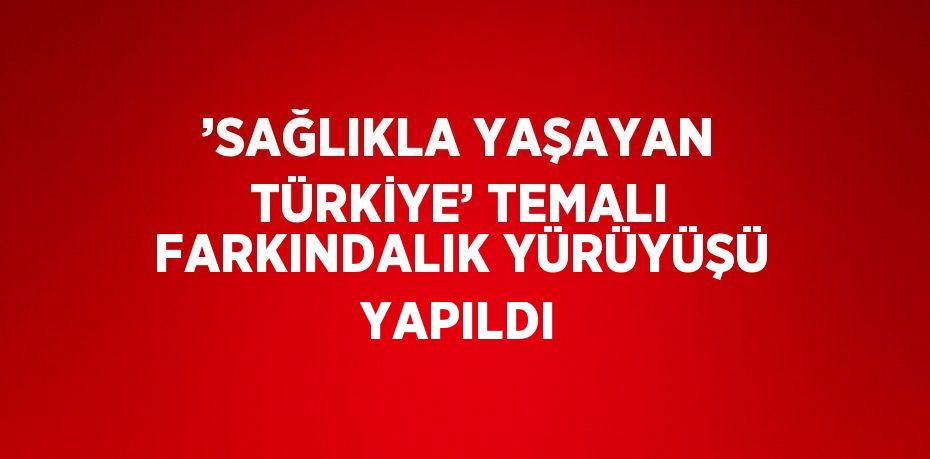 ’SAĞLIKLA YAŞAYAN TÜRKİYE’ TEMALI FARKINDALIK YÜRÜYÜŞÜ YAPILDI