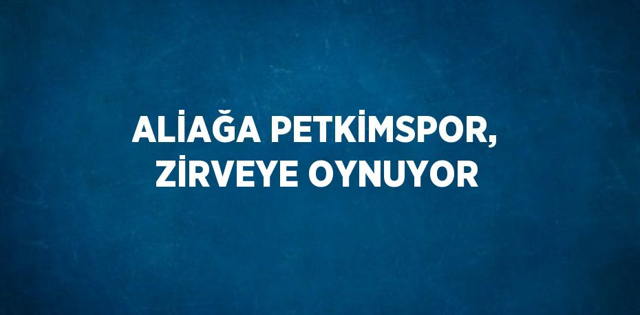 ALİAĞA PETKİMSPOR, ZİRVEYE OYNUYOR