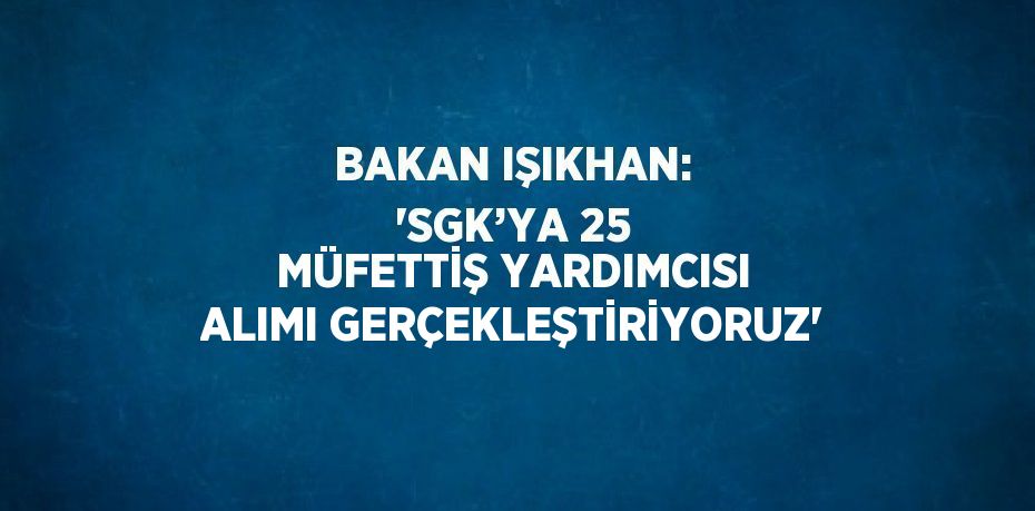 BAKAN IŞIKHAN: 'SGK’YA 25 MÜFETTİŞ YARDIMCISI ALIMI GERÇEKLEŞTİRİYORUZ'