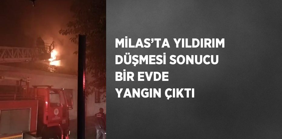 MİLAS’TA YILDIRIM DÜŞMESİ SONUCU BİR EVDE YANGIN ÇIKTI