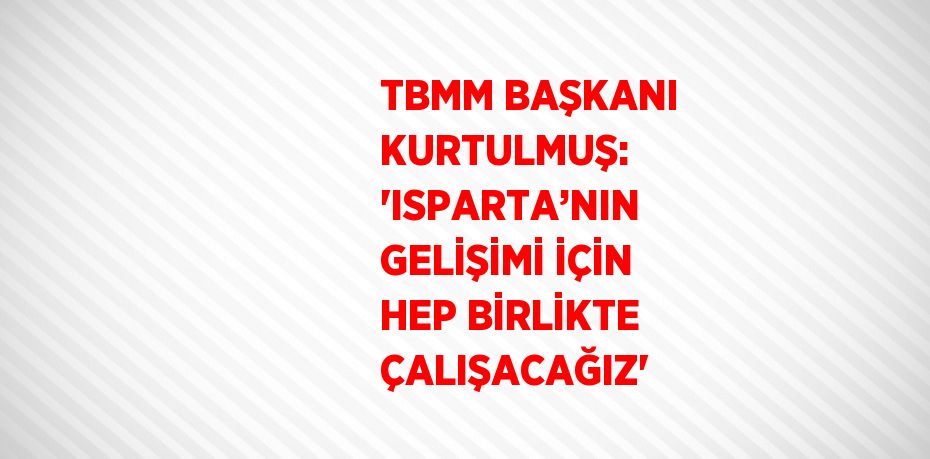 TBMM BAŞKANI KURTULMUŞ: 'ISPARTA’NIN GELİŞİMİ İÇİN HEP BİRLİKTE ÇALIŞACAĞIZ'