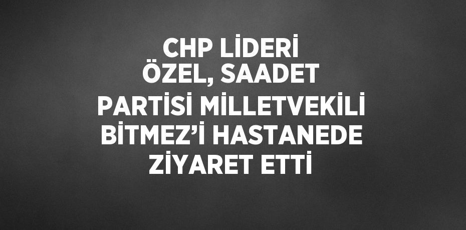 CHP LİDERİ ÖZEL, SAADET PARTİSİ MİLLETVEKİLİ BİTMEZ’İ HASTANEDE ZİYARET ETTİ