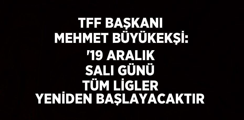 TFF BAŞKANI MEHMET BÜYÜKEKŞİ: '19 ARALIK SALI GÜNÜ TÜM LİGLER YENİDEN BAŞLAYACAKTIR