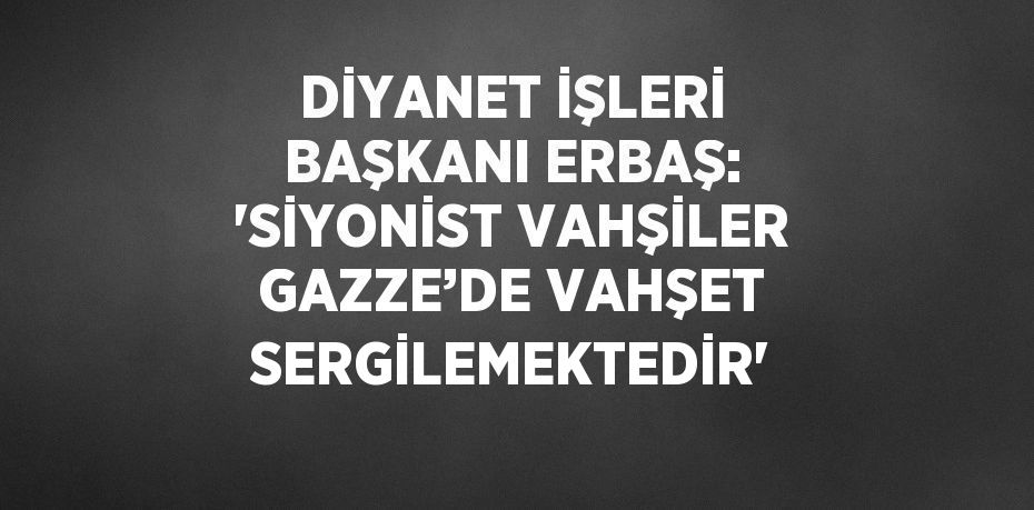 DİYANET İŞLERİ BAŞKANI ERBAŞ: 'SİYONİST VAHŞİLER GAZZE’DE VAHŞET SERGİLEMEKTEDİR'