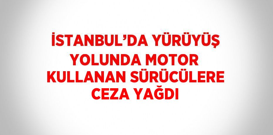 İSTANBUL’DA YÜRÜYÜŞ YOLUNDA MOTOR KULLANAN SÜRÜCÜLERE CEZA YAĞDI