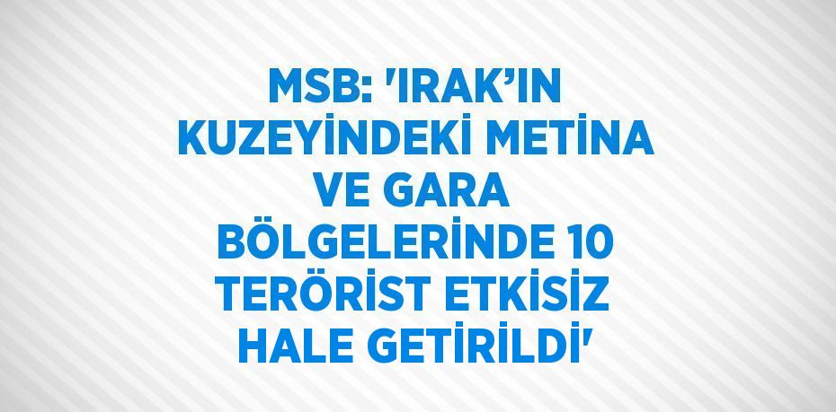 MSB: 'IRAK’IN KUZEYİNDEKİ METİNA VE GARA BÖLGELERİNDE 10 TERÖRİST ETKİSİZ HALE GETİRİLDİ'