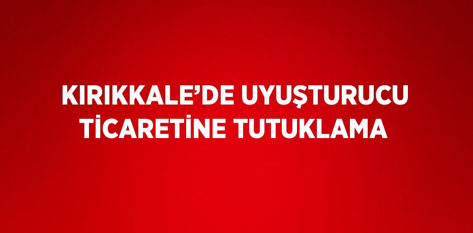KIRIKKALE’DE UYUŞTURUCU TİCARETİNE TUTUKLAMA