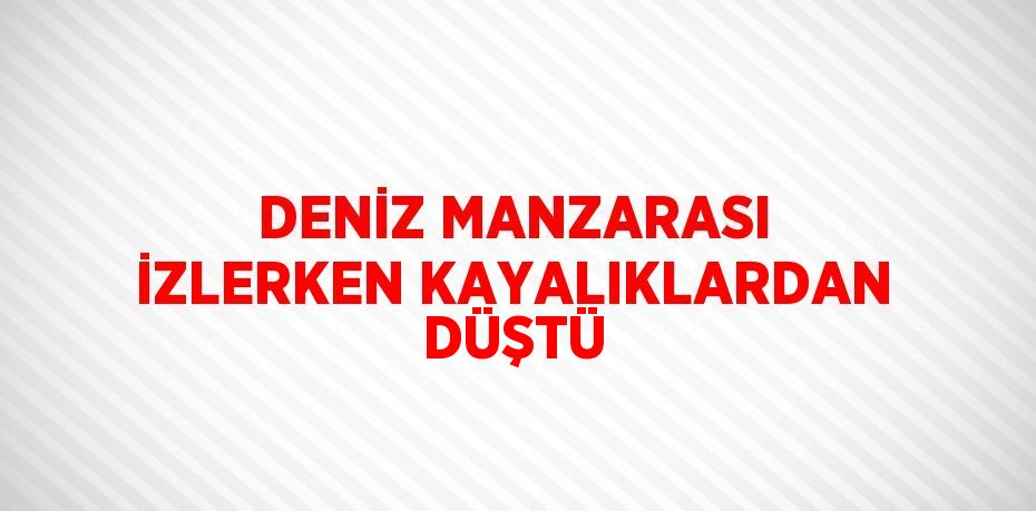 DENİZ MANZARASI İZLERKEN KAYALIKLARDAN DÜŞTÜ