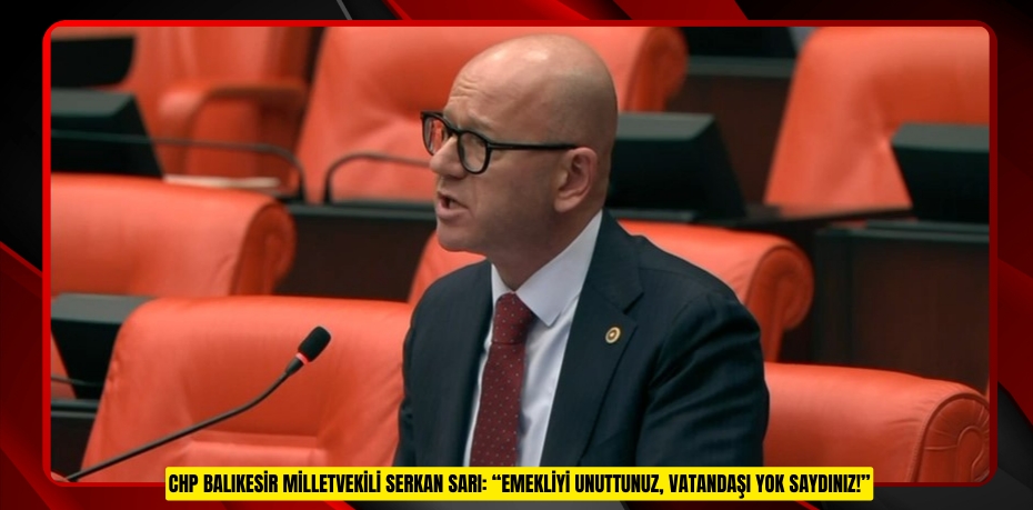 CHP BALIKESİR MİLLETVEKİLİ SERKAN SARI: “EMEKLİYİ UNUTTUNUZ, VATANDAŞI YOK SAYDINIZ!”