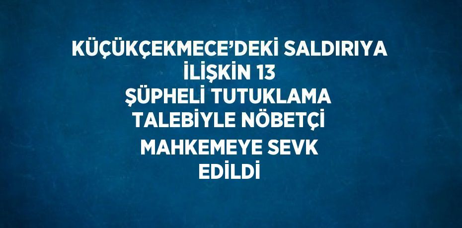 KÜÇÜKÇEKMECE’DEKİ SALDIRIYA İLİŞKİN 13 ŞÜPHELİ TUTUKLAMA TALEBİYLE NÖBETÇİ MAHKEMEYE SEVK EDİLDİ