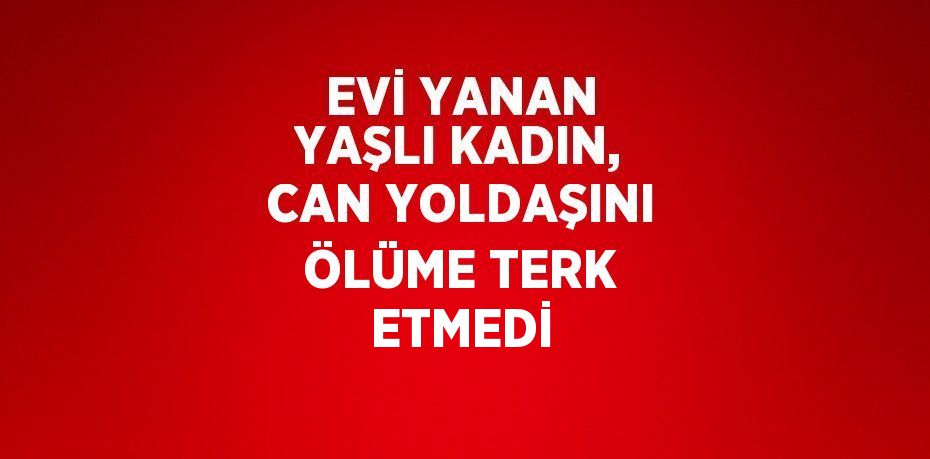 EVİ YANAN YAŞLI KADIN, CAN YOLDAŞINI ÖLÜME TERK ETMEDİ