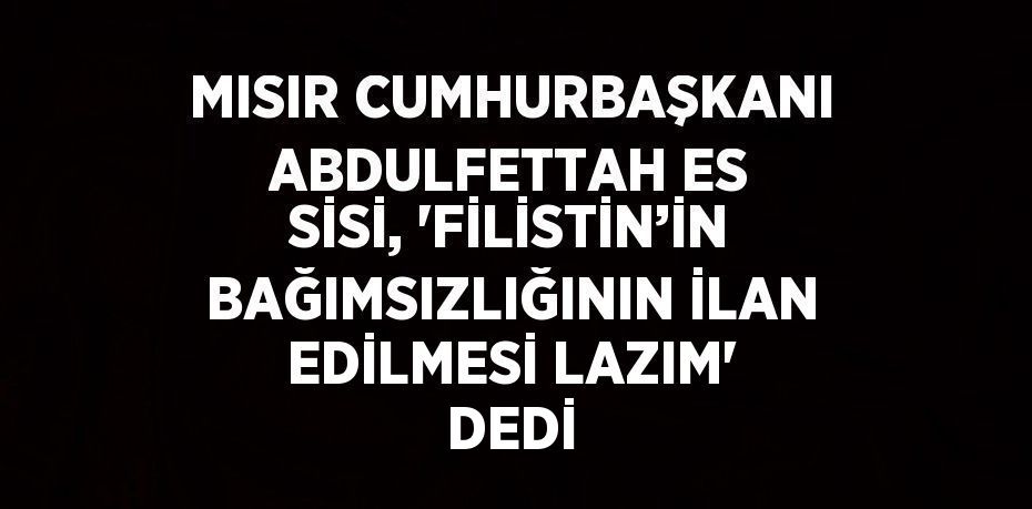 MISIR CUMHURBAŞKANI ABDULFETTAH ES SİSİ, 'FİLİSTİN’İN BAĞIMSIZLIĞININ İLAN EDİLMESİ LAZIM' DEDİ