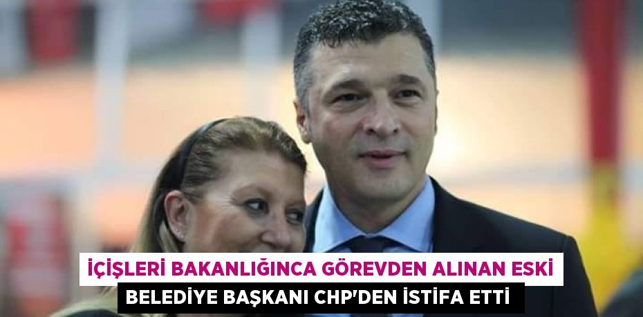 İçişleri Bakanlığınca görevden alınan eski belediye başkanı CHP'den istifa etti