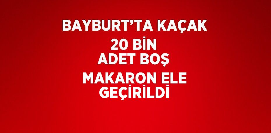 BAYBURT’TA KAÇAK 20 BİN ADET BOŞ MAKARON ELE GEÇİRİLDİ