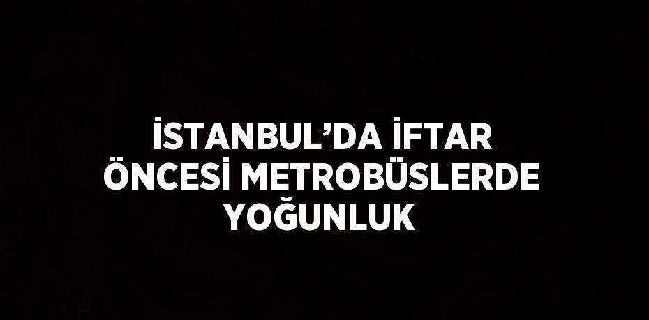 İSTANBUL’DA İFTAR ÖNCESİ METROBÜSLERDE YOĞUNLUK
