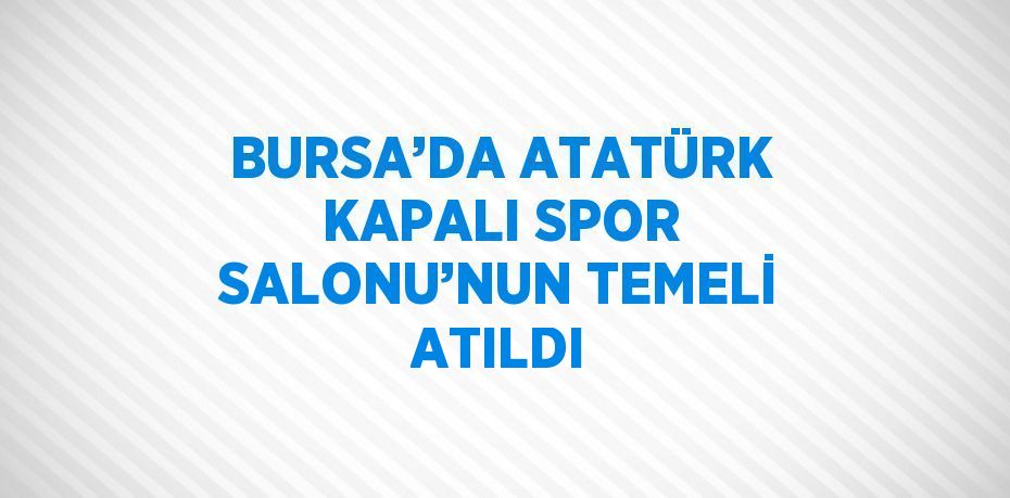 BURSA’DA ATATÜRK KAPALI SPOR SALONU’NUN TEMELİ ATILDI