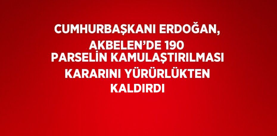 CUMHURBAŞKANI ERDOĞAN, AKBELEN’DE 190 PARSELİN KAMULAŞTIRILMASI KARARINI YÜRÜRLÜKTEN KALDIRDI