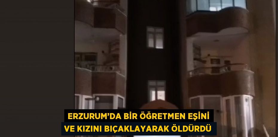 ERZURUM’DA BİR ÖĞRETMEN EŞİNİ VE KIZINI BIÇAKLAYARAK ÖLDÜRDÜ