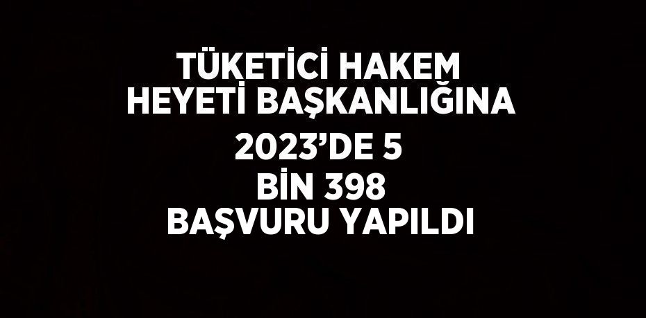 TÜKETİCİ HAKEM HEYETİ BAŞKANLIĞINA 2023’DE 5 BİN 398 BAŞVURU YAPILDI