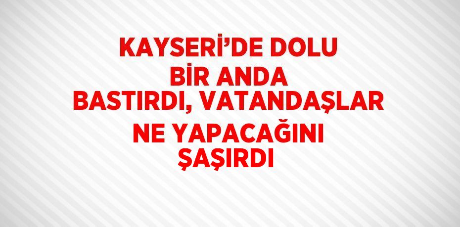 KAYSERİ’DE DOLU BİR ANDA BASTIRDI, VATANDAŞLAR NE YAPACAĞINI ŞAŞIRDI