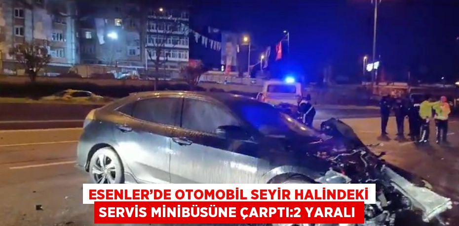 ESENLER’DE OTOMOBİL SEYİR HALİNDEKİ SERVİS MİNİBÜSÜNE ÇARPTI:2 YARALI