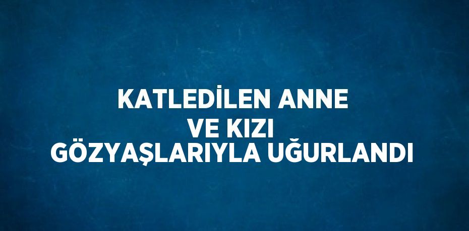 KATLEDİLEN ANNE VE KIZI GÖZYAŞLARIYLA UĞURLANDI