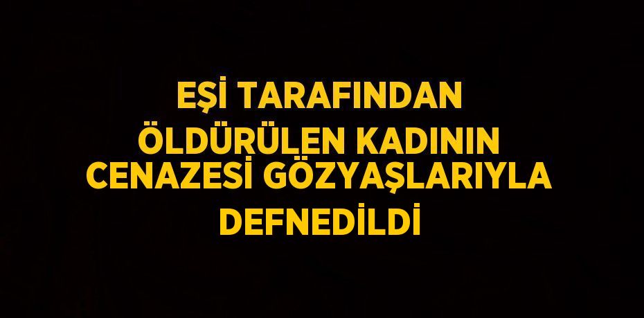 EŞİ TARAFINDAN ÖLDÜRÜLEN KADININ CENAZESİ GÖZYAŞLARIYLA DEFNEDİLDİ